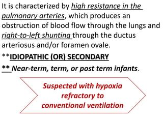 It is characterized by high resistance in the
pulmonary arteries, which produces an
obstruction of blood flow through the lungs and
right-to-left shunting through the ductus
arteriosus and/or foramen ovale.
**IDIOPATHIC (OR) SECONDARY
** Near-term, term, or post term infants.
Suspected with hypoxia
refractory to
conventional ventilation
 