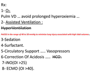 Rx:
1- O2:
Pulm VD … avoid prolonged hyperoxiemia …
2- Assisted Ventilation :
HyperVentilation
PaCO2 in the range of 40 to 50 mmHg to minimize lung injury associated with high tidal volumes.
3-Sedation
4-Surfactant.
5-Circulatory Support ….. Vasopressors
6-Correction Of Acidosis ….. HCO3
7-iNO(OI >25)
8- ECMO (OI >40).
 