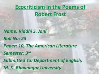 Ecocriticism in the Poems of 
Robert Frost 
Name: Riddhi S. Jani 
Roll No: 23 
Paper: 10, The American Literature 
Semester: 3rd 
Submitted To: Department of English, 
M. K. Bhavnagar University 
 
