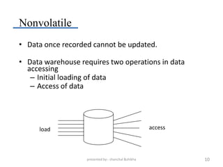 Nonvolatile
• Data once recorded cannot be updated.

• Data warehouse requires two operations in data
  accessing
   – Initial loading of data
   – Access of data




     load                                            access




                   presented by:- chanchal &shikha            10
 