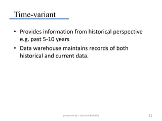 Time-variant

• Provides information from historical perspective
  e.g. past 5-10 years
• Data warehouse maintains records of both
  historical and current data.




                   presented by:- chanchal &shikha   11
 