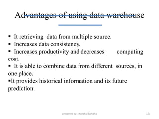 Advantages of using data warehouse

 It retrieving data from multiple source.
 Increases data consistency.
 Increases productivity and decreases        computing
cost.
 It is able to combine data from different sources, in
one place.
It provides historical information and its future
prediction.


                     presented by:- chanchal &shikha      13
 