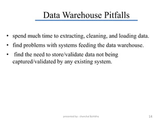 Data Warehouse Pitfalls

• spend much time to extracting, cleaning, and loading data.
• find problems with systems feeding the data warehouse.
• find the need to store/validate data not being
  captured/validated by any existing system.




                        presented by:- chanchal &shikha    14
 