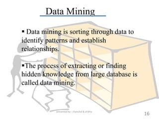 Data Mining

 Data mining is sorting through data to
identify patterns and establish
relationships.

The process of extracting or finding
hidden knowledge from large database is
called data mining.


            presented by:- chanchal & shikha
                                               16
 
