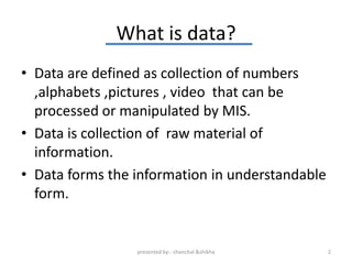 What is data?
• Data are defined as collection of numbers
  ,alphabets ,pictures , video that can be
  processed or manipulated by MIS.
• Data is collection of raw material of
  information.
• Data forms the information in understandable
  form.


                 presented by:- chanchal &shikha   2
 
