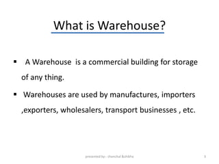 What is Warehouse?

 A Warehouse is a commercial building for storage
  of any thing.

 Warehouses are used by manufactures, importers
  ,exporters, wholesalers, transport businesses , etc.




                     presented by:- chanchal &shikha     3
 