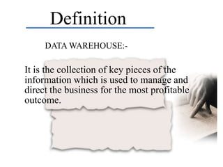 Definition
     DATA WAREHOUSE:-

It is the collection of key pieces of the
information which is used to manage and
direct the business for the most profitable
outcome.
 