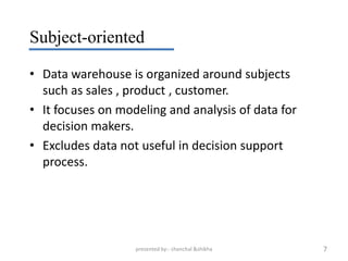 Subject-oriented

• Data warehouse is organized around subjects
  such as sales , product , customer.
• It focuses on modeling and analysis of data for
  decision makers.
• Excludes data not useful in decision support
  process.




                   presented by:- chanchal &shikha   7
 