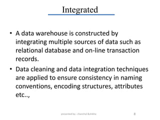 Integrated

• A data warehouse is constructed by
  integrating multiple sources of data such as
  relational database and on-line transaction
  records.
• Data cleaning and data integration techniques
  are applied to ensure consistency in naming
  conventions, encoding structures, attributes
  etc..,

                 presented by:- chanchal &shikha   8
 