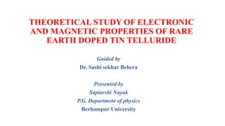 THEORETICAL STUDY OF ELECTRONIC
AND MAGNETIC PROPERTIES OF RARE
EARTH DOPED TIN TELLURIDE
Guided by
Dr. Sashi sekhar Behera
Presented by
Saptarshi Nayak
P.G. Department of physics
Berhampur University
 