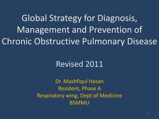 Global Strategy for Diagnosis,
   Management and Prevention of
Chronic Obstructive Pulmonary Disease

               Revised 2011
               Dr. Mashfiqul Hasan
                 Resident, Phase A
        Respiratory wing, Dept of Medicine
                      BSMMU
                                             1
 