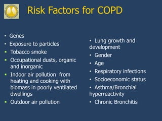 Risk Factors for COPD

• Genes
                                 • Lung growth and
• Exposure to particles
                                 development
 Tobacco smoke
                                 • Gender
 Occupational dusts, organic
                                 • Age
  and inorganic
                                 • Respiratory infections
 Indoor air pollution from
  heating and cooking with       • Socioeconomic status
  biomass in poorly ventilated   • Asthma/Bronchial
  dwellings                      hyperreactivity
 Outdoor air pollution          • Chronic Bronchitis
 