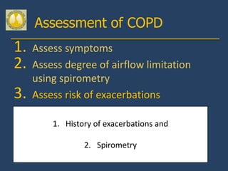 Assessment of COPD
1. Assess symptoms
2. Assess degree of airflow limitation
   using spirometry
3. Assess risk of exacerbations
 Assess comorbidities
        1. History of exacerbations and

                2. Spirometry
 