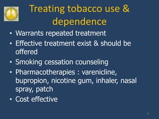 Treating tobacco use &
           dependence
• Warrants repeated treatment
• Effective treatment exist & should be
  offered
• Smoking cessation counseling
• Pharmacotherapies : varenicline,
  bupropion, nicotine gum, inhaler, nasal
  spray, patch
• Cost effective
                                            31
 