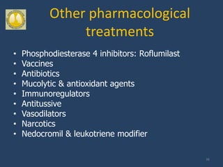 Other pharmacological
                treatments
•   Phosphodiesterase 4 inhibitors: Roflumilast
•   Vaccines
•   Antibiotics
•   Mucolytic & antioxidant agents
•   Immunoregulators
•   Antitussive
•   Vasodilators
•   Narcotics
•   Nedocromil & leukotriene modifier

                                                  36
 