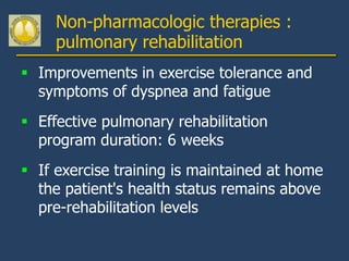 Non-pharmacologic therapies :
     pulmonary rehabilitation
 Improvements in exercise tolerance and
  symptoms of dyspnea and fatigue
 Effective pulmonary rehabilitation
  program duration: 6 weeks
 If exercise training is maintained at home
  the patient's health status remains above
  pre-rehabilitation levels
 