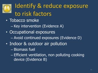 Identify & reduce exposure
    to risk factors
• Tobacco smoke
  – Key intervention (Evidence A)
• Occupational exposures
  – Avoid continued exposures (Evidence D)
• Indoor & outdoor air pollution
  – Biomass fuel
  – Efficient ventilation, non polluting cooking
    device (Evidence B)

                                                   41
 