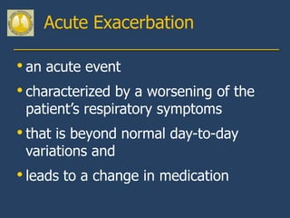 Acute Exacerbation

• an acute event
• characterized by a worsening of the
 patient’s respiratory symptoms
• that is beyond normal day-to-day
 variations and
• leads to a change in medication
 
