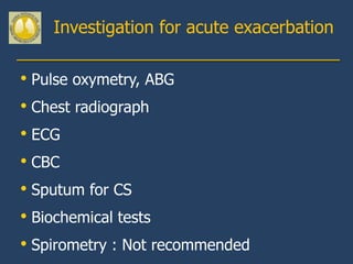 Investigation for acute exacerbation

• Pulse oxymetry, ABG
• Chest radiograph
• ECG
• CBC
• Sputum for CS
• Biochemical tests
• Spirometry : Not recommended
 