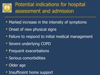 Potential indications for hospital
       assessment and admission

•   Marked increase in the intensity of symptoms
•   Onset of new physical signs
•   Failure to respond to initial medical management
•   Severe underlying COPD
•   Frequent exacerbations
•   Serious comorbidities
•   Older age
•   Insufficeint home support
 