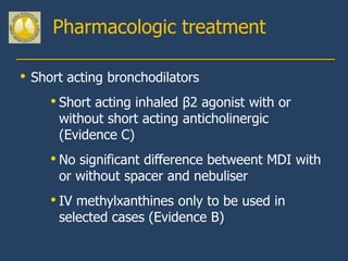Pharmacologic treatment

•   Short acting bronchodilators
       • Short acting inhaled β2 agonist with or
        without short acting anticholinergic
        (Evidence C)
       • No significant difference betweent MDI with
        or without spacer and nebuliser
       • IV methylxanthines only to be used in
        selected cases (Evidence B)
 