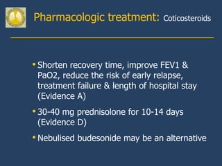 Pharmacologic treatment:          Coticosteroids




• Shorten recovery time, improve FEV1 &
 PaO2, reduce the risk of early relapse,
 treatment failure & length of hospital stay
 (Evidence A)
• 30-40 mg prednisolone for 10-14 days
 (Evidence D)
• Nebulised budesonide may be an alternative
 