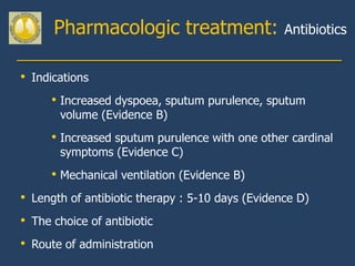 Pharmacologic treatment:                    Antibiotics


• Indications
      • Increased dyspoea, sputum purulence, sputum
       volume (Evidence B)
      • Increased sputum purulence with one other cardinal
       symptoms (Evidence C)
      • Mechanical ventilation (Evidence B)
• Length of antibiotic therapy : 5-10 days (Evidence D)
• The choice of antibiotic
• Route of administration
 