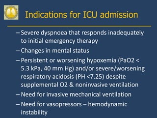 Indications for ICU admission
– Severe dyspnoea that responds inadequately
  to initial emergency therapy
– Changes in mental status
– Persistent or worsening hypoxemia (PaO2 <
  5.3 kPa, 40 mm Hg) and/or severe/worsening
  respiratory acidosis (PH <7.25) despite
  supplemental O2 & noninvasive ventilation
– Need for invasive mechanical ventilation
– Need for vasopressors – hemodynamic
  instability
 