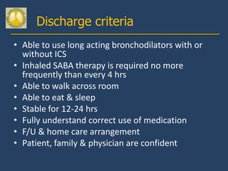 Discharge criteria
• Able to use long acting bronchodilators with or
  without ICS
• Inhaled SABA therapy is required no more
  frequently than every 4 hrs
• Able to walk across room
• Able to eat & sleep
• Stable for 12-24 hrs
• Fully understand correct use of medication
• F/U & home care arrangement
• Patient, family & physician are confident
 