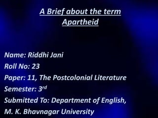 A Brief about the term 
Apartheid 
Name: Riddhi Jani 
Roll No: 23 
Paper: 11, The Postcolonial Literature 
Semester: 3rd 
Submitted To: Department of English, 
M. K. Bhavnagar University 
 