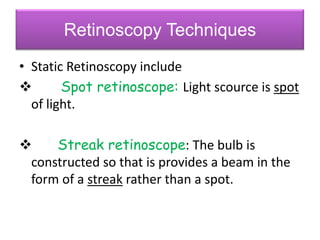 Retinoscopy Techniques
• Static Retinoscopy include

Spot retinoscope: Light scource is spot
of light.


Streak retinoscope: The bulb is
constructed so that is provides a beam in the
form of a streak rather than a spot.

 