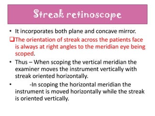 Streak retinoscope
• It incorporates both plane and concave mirror.
The orientation of streak across the patients face
is always at right angles to the meridian eye being
scoped.
• Thus – When scoping the vertical meridian the
examiner moves the instrument vertically with
streak oriented horizontally.
•
-In scoping the horizontal meridian the
instrument is moved horizontally while the streak
is oriented vertically.

 