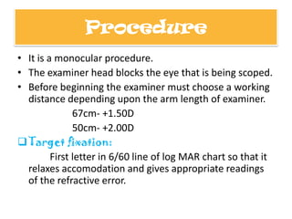 Procedure
• It is a monocular procedure.
• The examiner head blocks the eye that is being scoped.
• Before beginning the examiner must choose a working
distance depending upon the arm length of examiner.
67cm- +1.50D
50cm- +2.00D
 Target fixation:
First letter in 6/60 line of log MAR chart so that it
relaxes accomodation and gives appropriate readings
of the refractive error.

 