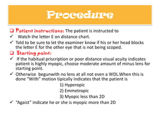 Procedure
 Patient instructions: The patient is instructed to
 Watch the letter E on distance chart.
 Told to be sure to let the examiner know if his or her head blocks
the letter E for the other eye that is not being scoped.
 Starting point:
 If the habitual priscription or poor distance visual acuity indicates
patient is highly myopic, choose moderate amount of minus lens for
starting point.
 Otherwise begunwith no lens at all not even a WDL.When this is
done “With” motion tipically indicates that the patient is
1) Hyperopic
2) Emmetropic
3) Myopic less than 2D
 “Agaist” indicate he or she is myopic more than 2D

 