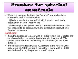 Procdure for spherical
ammetropia
 When the examiner believes that “neutral” motion has been
observed a usefull procedure is to
1)Reduce plus lens power 0.25D which should result in the
observation of “with” motion and
2)Increase plus lens power to 0.25D more than when neutrality
was thought to be observed,with should result in observation of
“against” movement.
Conclusion:
 If neutrality is found to occur with a +2.00D lens in the refractor, the
conclusion is that the patient is emmetropic since the +2.00D
sphere corresponds to the working distance lens (for the 50cm
distance)
 If the neutrality is found with a +2.75D lens in the refractor, the
patient is a +0.75D hyperope;If neutrality is found with a +1.00D
lens in the refractor, the patient is -1.00D myope.

 