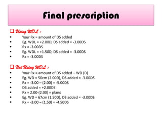 Final prescription
 Using WDL :






Your Rx = amount of DS added
Eg. WDL = +2.00D, DS added = -3.00DS
Rx = -3.00DS
Eg. WDL = +1.50D, DS added = -3.00DS
Rx = -3.00DS

 Not Using WDL :








Your Rx = amount of DS added – WD (D)
Eg. WD = 50cm (2.00D), DS added = -3.00DS
Rx = -3.00 – (2.00) = -5.00DS
DS added = +2.00DS
Rx = 2.00-(2.00) = plano
Eg. WD = 67cm (1.50D), DS added = -3.00DS
Rx = -3.00 – (1.50) = -4.50DS

 