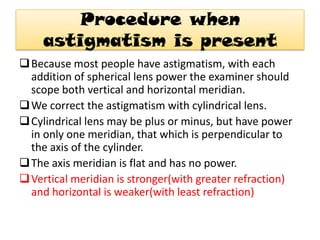 Procedure when
astigmatism is present
 Because most people have astigmatism, with each
addition of spherical lens power the examiner should
scope both vertical and horizontal meridian.
 We correct the astigmatism with cylindrical lens.
 Cylindrical lens may be plus or minus, but have power
in only one meridian, that which is perpendicular to
the axis of the cylinder.
 The axis meridian is flat and has no power.
 Vertical meridian is stronger(with greater refraction)
and horizontal is weaker(with least refraction)

 