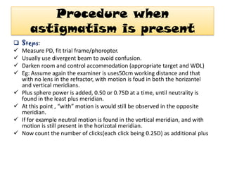 Procedure when
astigmatism is present











Steps:
Measure PD, fit trial frame/phoropter.
Usually use divergent beam to avoid confusion.
Darken room and control accommodation (appropriate target and WDL)
Eg: Assume again the examiner is uses50cm working distance and that
with no lens in the refractor, with motion is foud in both the horizantel
and vertical meridians.
Plus sphere power is added, 0.50 or 0.75D at a time, until neutrality is
found in the least plus meridian.
At this point , “with” motion is would still be observed in the opposite
meridian.
If for example neutral motion is found in the vertical meridian, and with
motion is still present in the horizotal meridian.
Now count the number of clicks(each click being 0.25D) as additional plus

 