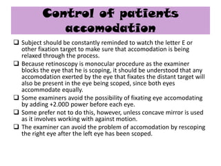 Control of patients
accomodation
 Subject should be constantly reminded to watch the letter E or
other fixation target to make sure that accomodation is being
relaxed through the process.
 Because retinoscopy is monocular procedure as the examiner
blocks the eye that he is scoping, it should be understood that any
accomodation exerted by the eye that fixates the distant target will
also be present in the eye being scoped, since both eyes
accommodate equally.
 Some examiners avoid the possibility of fixating eye accomodating
by adding +2.00D power before each eye.
 Some prefer not to do this, however, unless concave mirror is used
as it involves working with against motion.
 The examiner can avoid the problem of accomodation by rescoping
the right eye after the left eye has been scoped.

 