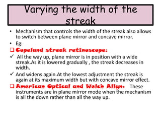 Varying the width of the
streak
• Mechanism that controls the width of the streak also allows
to switch between plane mirror and concave mirror.
• Eg:
 Copeland streak retinoscope:
 All the way up, plane mirror is in position with a wide
streak.As it is lowered gradually , the streak decreases in
width.
 And widens again.At the lowest adjustment the streak is
again at its maximum width but with concave mirror effect.
 American Optical and Welch Allyn: These
instruments are in plane mirror mode when the mechanism
is all the down rather than all the way up.

 