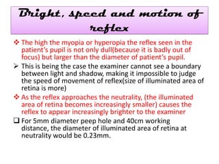 Bright, speed and motion of
reflex
 The high the myopia or hyperopia the reflex seen in the
patient’s pupil is not only dull(because it is badly out of
focus) but larger than the diameter of patient’s pupil.
 This is being the case the examiner cannot see a boundary
between light and shadow, making it impossible to judge
the speed of movement of reflex(size of illuminated area of
retina is more)
 As the reflex approaches the neutrality, (the illuminated
area of retina becomes increasingly smaller) causes the
reflex to appear increasingly brighter to the examiner
 For 5mm diameter peep hole and 40cm working
distance, the diameter of illuminated area of retina at
neutrality would be 0.23mm.

 