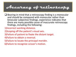 Accuracy of retinoscopy
 Bearing in mind that a retinoscopy finding is a monocular
and should be compared with monocular rather than
binocular subjective findings, experience indicates that
there are many possible cause of inaccurate retinoscopy
findings, including the following:
1)Incorrect working distance.
2)Scoping off the patient’s visual axis.
3)Failure of patient to fixate the distant target.
4)Failure to obtain a reversal.
5)Failure to locate the principal meridin.
6)Failure to recognize scissor’s motion.

 