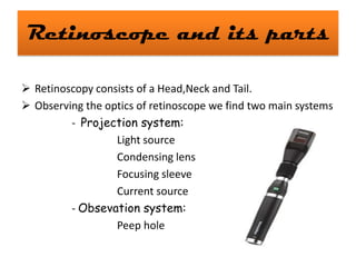 Retinoscope and its parts
 Retinoscopy consists of a Head,Neck and Tail.
 Observing the optics of retinoscope we find two main systems
- Projection system:
Light source
Condensing lens
Focusing sleeve
Current source
- Obsevation system:
Peep hole

 