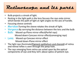 Retinoscope and its parts
• Bulb projects a streak of light.
• Resting in the light path is the lens focuses the rays onto mirror
which bends the path of light at right angles to the axis of handle.
• Focusing sleeve controls
• Meridian:Turning the sleeve rotates the streak of light.
• Vergence:By varrrying the distance between the lens and the bulb
• Bulb: Moved up-Plane mirror effect(Parllel rays)
Moved down-Concave mirror effect(converging rays)
• Lens: Moved up-Concave mirror effect
Moved down-Plane mirror effect
• The light rays illuminate(Pigment epithelium and choroid) of retina
and retinal reflex is seen through the peep hole.
• The rays emerging from retina are acted upon by the optical
components of eye and they tell’s about optics of petient eye.

 