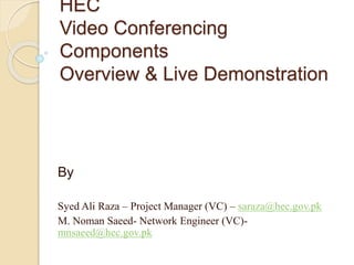 HEC
Video Conferencing
Components
Overview & Live Demonstration
By
Syed Ali Raza – Project Manager (VC) – saraza@hec.gov.pk
M. Noman Saeed- Network Engineer (VC)-
mnsaeed@hec.gov.pk
 