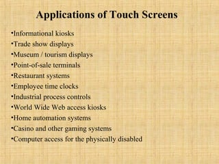 Applications of Touch Screens
•Informational kiosks
•Trade show displays
•Museum / tourism displays
•Point-of-sale terminals
•Restaurant systems
•Employee time clocks
•Industrial process controls
•World Wide Web access kiosks
•Home automation systems
•Casino and other gaming systems
•Computer access for the physically disabled
 