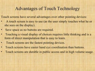 Advantages of Touch Technology
Touch screens have several advantages over other pointing devices:
• A touch screen is easy to use (as the user simply touches what he or
  she sees on the display).
• Save space as no buttons are required.
• Touching a visual display of choices requires little thinking and is a
  form of direct manipulation that is easy to learn.
• Touch screens are the fastest pointing devices.
• Touch screens have easier hand eye coordination than buttons.
• Touch screens are durable in public access and in high volume usage.
 