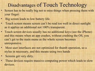Disadvantages of           Touch Technology
• Screen has to be really big not to miss things when pressing them with
  your finger:
• Big screen leads to low battery life.
• Touch screen means screen can’t be read too well in direct sunlight
  as it applies an additional not 100% transparent.
• Touch screen devices usually has no additional keys (see the iPhone)
  and this means when an app crashes, without crashing the OS, you
  can’t get to the main menu as the whole screen becomes
  unresponsive.
• Most user interfaces are not optimized for thumb operation, so a
  stylus in necessary, and this means using two hands
• Screens get very dirty.
• These devices require massive computing power which leads to slow
  devices.
 