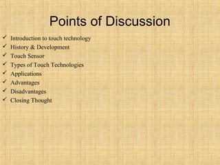 Points of Discussion
   Introduction to touch technology
   History & Development
   Touch Sensor
   Types of Touch Technologies
   Applications
   Advantages
   Disadvantages
   Closing Thought
 