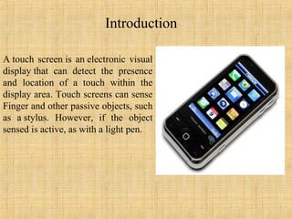 Introduction

A touch screen is an electronic visual
display that can detect the presence
and location of a touch within the
display area. Touch screens can sense
Finger and other passive objects, such
as a stylus. However, if the object
sensed is active, as with a light pen.
 
